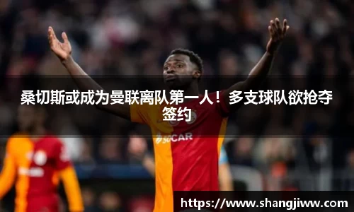 桑切斯或成为曼联离队第一人！多支球队欲抢夺签约